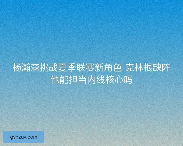 杨瀚森挑战夏季联赛新角色 克林根缺阵他能担当内线核心吗