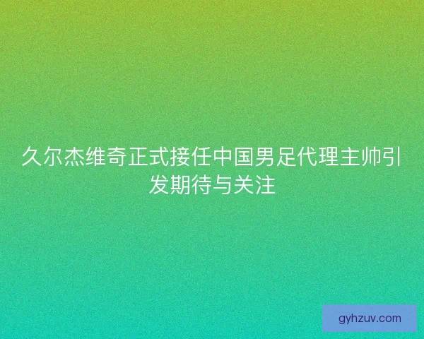 久尔杰维奇正式接任中国男足代理主帅引发期待与关注