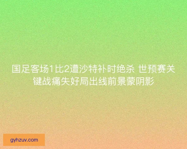 国足客场1比2遭沙特补时绝杀 世预赛关键战痛失好局出线前景蒙阴影 国足客场1比2遭沙特补时绝杀 世预赛关键战痛失好局出线前景蒙阴影