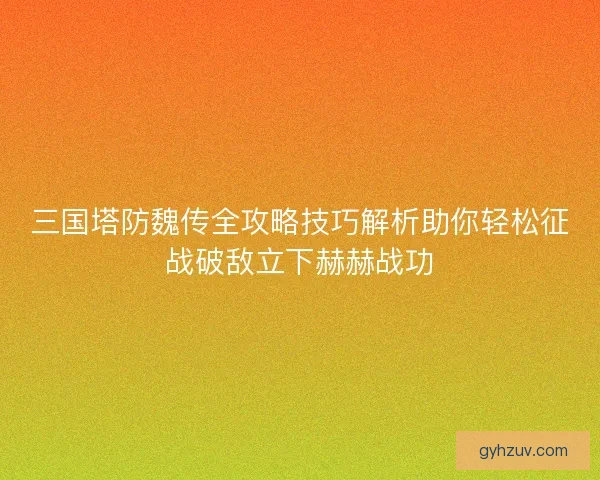 三国塔防魏传全攻略技巧解析助你轻松征战破敌立下赫赫战功