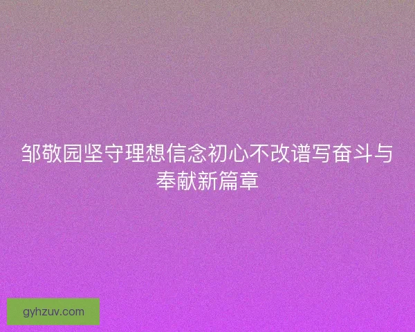 邹敬园坚守理想信念初心不改谱写奋斗与奉献新篇章 邹敬园坚守理想信念初心不改谱写奋斗与奉献新篇章