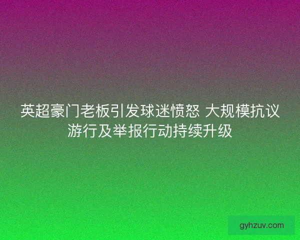 英超豪门老板引发球迷愤怒 大规模抗议游行及举报行动持续升级 英超豪门老板引发球迷愤怒 大规模抗议游行及举报行动持续升级
