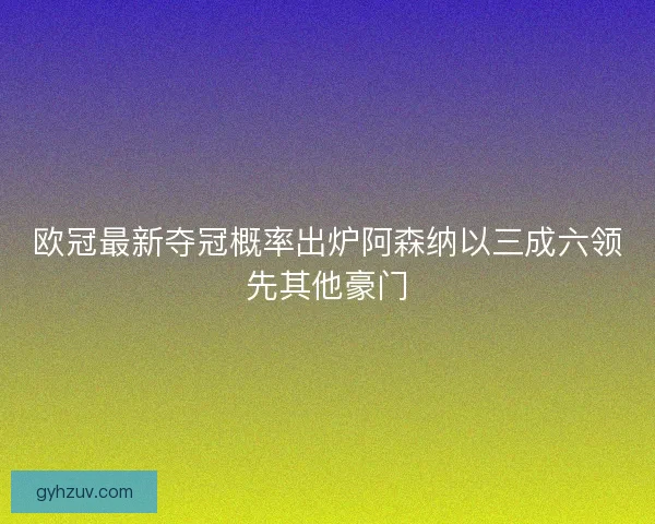 欧冠最新夺冠概率出炉阿森纳以三成六领先其他豪门