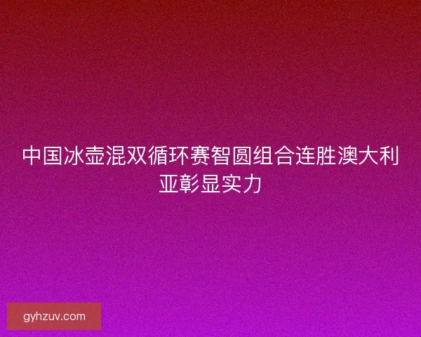 中国冰壶混双循环赛智圆组合连胜澳大利亚彰显实力 中国冰壶混双循环赛智圆组合连胜澳大利亚彰显实力