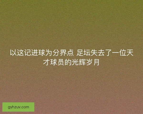 以这记进球为分界点 足坛失去了一位天才球员的光辉岁月 以这记进球为分界点 足坛失去了一位天才球员的光辉岁月
