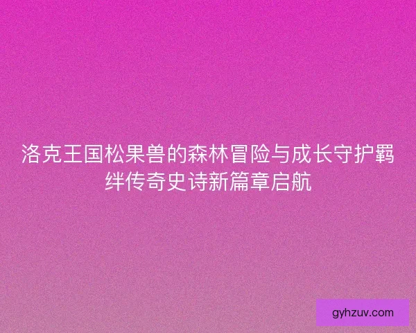 洛克王国松果兽的森林冒险与成长守护羁绊传奇史诗新篇章启航