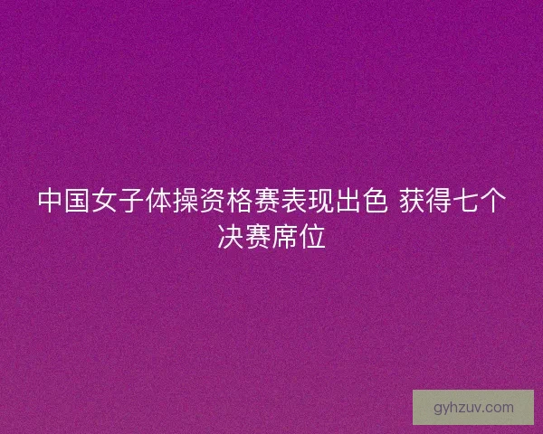 中国女子体操资格赛表现出色 获得七个决赛席位 中国女子体操资格赛表现出色 获得七个决赛席位