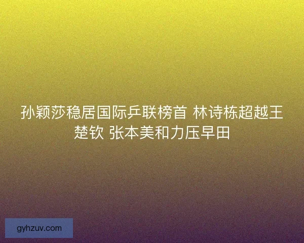 孙颖莎稳居国际乒联榜首 林诗栋超越王楚钦 张本美和力压早田 孙颖莎稳居国际乒联榜首 林诗栋超越王楚钦 张本美和力压早田