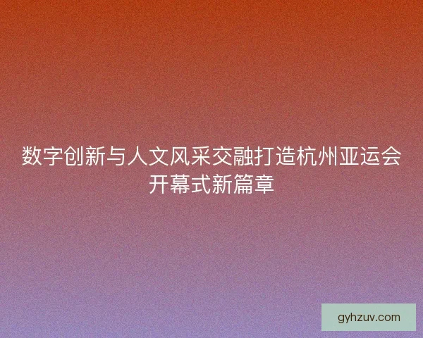 数字创新与人文风采交融打造杭州亚运会开幕式新篇章 数字创新与人文风采交融打造杭州亚运会开幕式新篇章