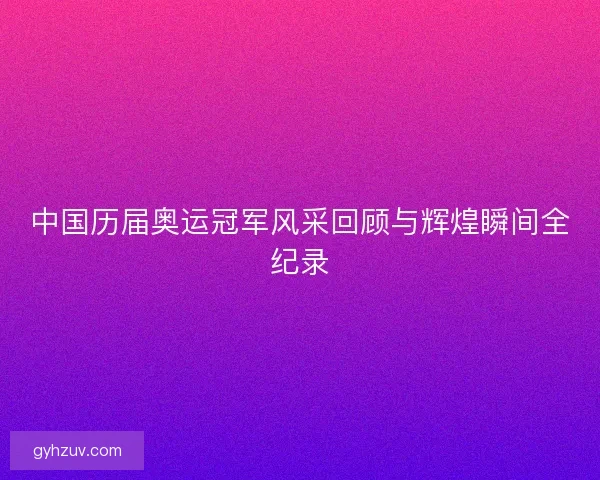 中国历届奥运冠军风采回顾与辉煌瞬间全纪录