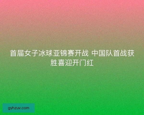 首届女子冰球亚锦赛开战 中国队首战获胜喜迎开门红