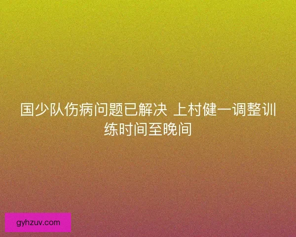 国少队伤病问题已解决 上村健一调整训练时间至晚间 国少队伤病问题已解决 上村健一调整训练时间至晚间