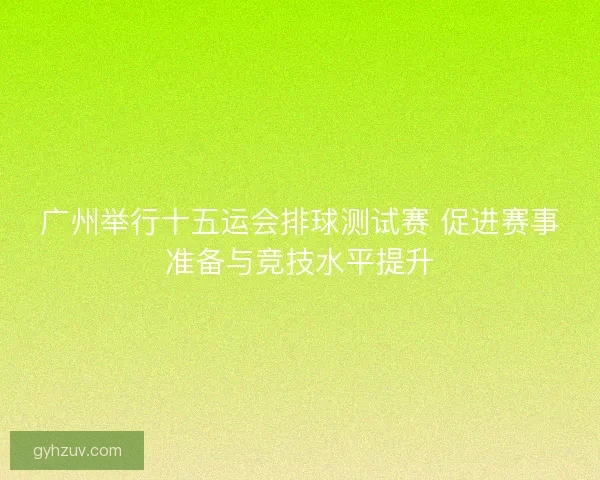 广州举行十五运会排球测试赛 促进赛事准备与竞技水平提升 广州举行十五运会排球测试赛 促进赛事准备与竞技水平提升