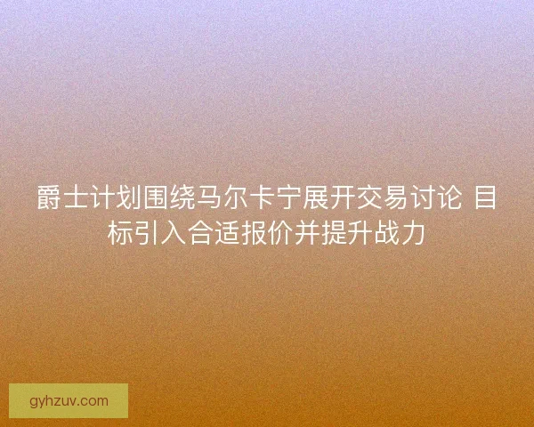 爵士计划围绕马尔卡宁展开交易讨论 目标引入合适报价并提升战力 爵士计划围绕马尔卡宁展开交易讨论 目标引入合适报价并提升战力